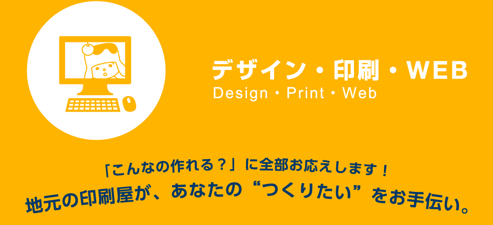 デザイン・印刷・WEB 「こんなの作れる?」に全部お応えします!地元の印刷屋が、あなたの“つくりたい”をお手伝い。