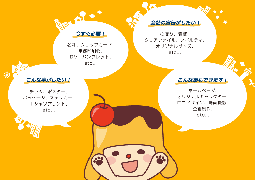 会社の宣伝がしたい!のぼり、看板、クリアファイル、ノベルティ、オリジナルグッズ/こんな事もできます!ホームページ、オリジナルキャラクター、ロゴデザイン、動画撮影、企画制作/今すぐ必要!名刺、ショップカード、事務印刷物、DM、パンフレット/こんな事がしたい!チラシ、ポスター、パッケージ、ステッカー、Tシャツプリント